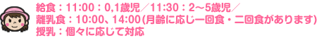 給食（11:00：0,1歳児／11:30：2?5歳児／離乳食：10:00,14:00／授乳：個々に応じて対応）